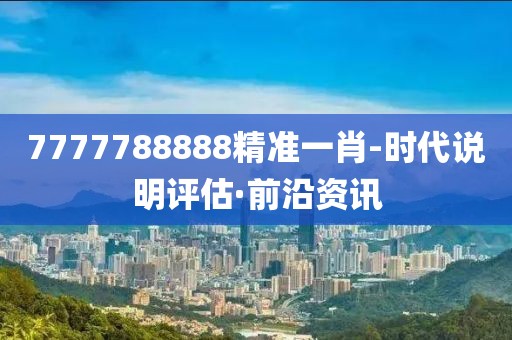 7777788888精準一肖-時代說明評估·前沿資訊