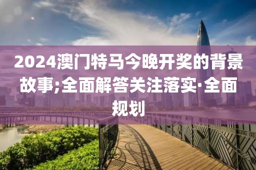 2024澳門特馬今晚開獎的背景故事;全面解答關(guān)注落實·全面規(guī)劃