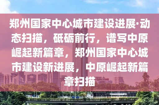 鄭州國(guó)家中心城市建設(shè)進(jìn)展·動(dòng)態(tài)掃描，砥礪前行，譜寫中原崛起新篇章，鄭州國(guó)家中心城市建設(shè)新進(jìn)展，中原崛起新篇章掃描
