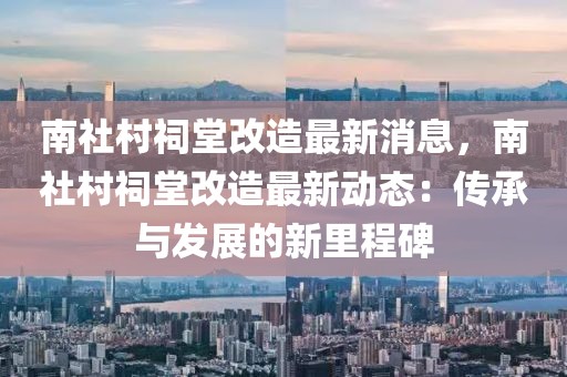 南社村祠堂改造最新消息，南社村祠堂改造最新動態(tài)：傳承與發(fā)展的新里程碑
