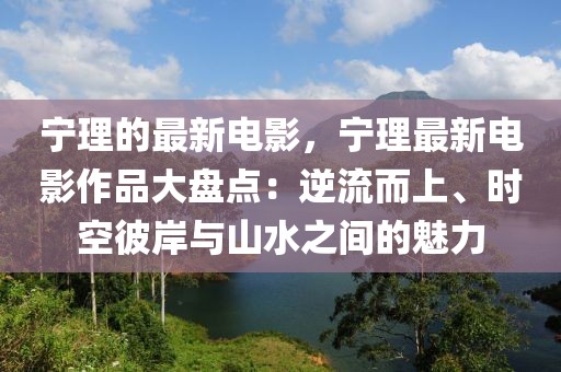 寧理的最新電影，寧理最新電影作品大盤點：逆流而上、時空彼岸與山水之間的魅力