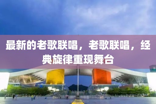 最新的老歌聯(lián)唱，老歌聯(lián)唱，經(jīng)典旋律重現(xiàn)舞臺(tái)