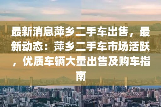 最新消息萍鄉(xiāng)二手車出售，最新動態(tài)：萍鄉(xiāng)二手車市場活躍，優(yōu)質(zhì)車輛大量出售及購車指南