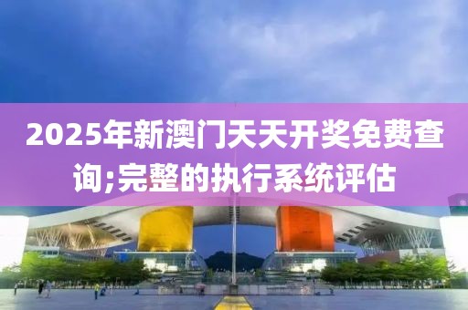 2025年新澳門天天開獎免費查詢;完整的執(zhí)行系統(tǒng)評估