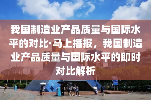 我國制造業(yè)產(chǎn)品質(zhì)量與國際水平的對比·馬上播報，我國制造業(yè)產(chǎn)品質(zhì)量與國際水平的即時對比解析