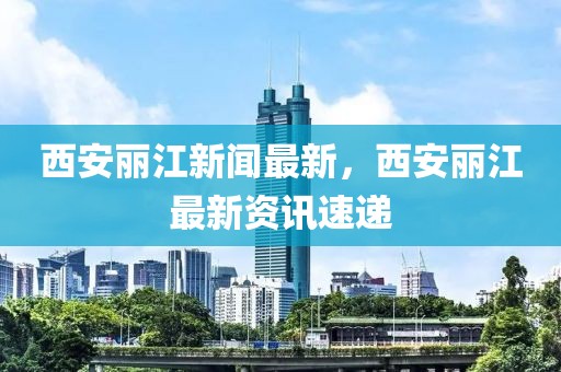 西安麗江新聞最新，西安麗江最新資訊速遞
