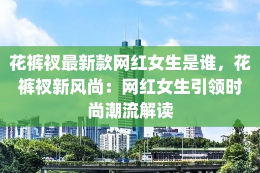 花褲衩最新款網(wǎng)紅女生是誰，花褲衩新風尚：網(wǎng)紅女生引領時尚潮流解讀