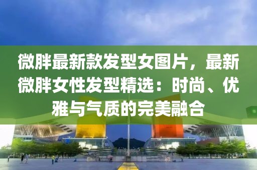 微胖最新款發(fā)型女圖片，最新微胖女性發(fā)型精選：時(shí)尚、優(yōu)雅與氣質(zhì)的完美融合