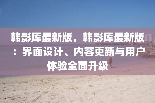 韓影厙最新版，韓影厙最新版：界面設(shè)計(jì)、內(nèi)容更新與用戶體驗(yàn)全面升級(jí)