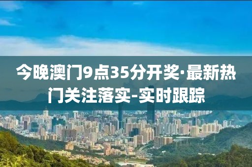 今晚澳門9點35分開獎·最新熱門關(guān)注落實-實時跟蹤