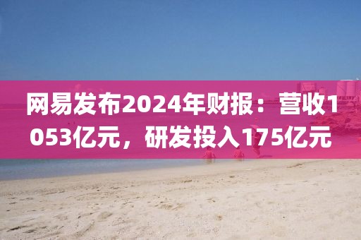 網易發(fā)布2024年財報：營收1053億元，研發(fā)投入175億元