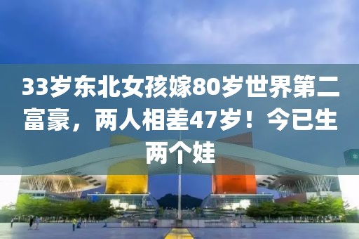 33歲東北女孩嫁80歲世界第二富豪，兩人相差47歲！今已生兩個(gè)娃