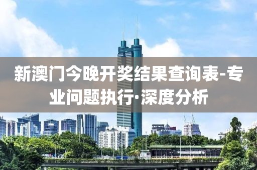 新澳門今晚開獎結(jié)果查詢表-專業(yè)問題執(zhí)行·深度分析
