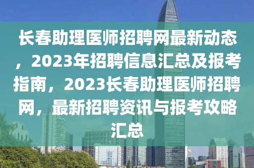 長春助理醫(yī)師招聘網(wǎng)最新動態(tài)，2023年招聘信息匯總及報考指南，2023長春助理醫(yī)師招聘網(wǎng)，最新招聘資訊與報考攻略匯總