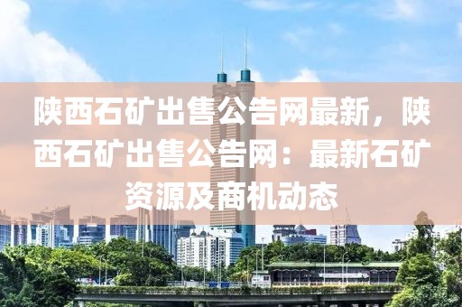 陜西石礦出售公告網(wǎng)最新，陜西石礦出售公告網(wǎng)：最新石礦資源及商機(jī)動(dòng)態(tài)