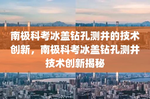 南極科考冰蓋鉆孔測井的技術(shù)創(chuàng)新，南極科考冰蓋鉆孔測井技術(shù)創(chuàng)新揭秘