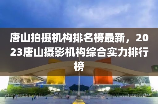 唐山拍攝機(jī)構(gòu)排名榜最新，2023唐山攝影機(jī)構(gòu)綜合實(shí)力排行榜