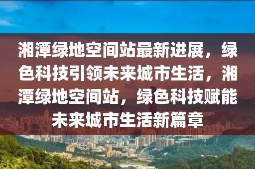 湘潭綠地空間站最新進(jìn)展，綠色科技引領(lǐng)未來城市生活，湘潭綠地空間站，綠色科技賦能未來城市生活新篇章
