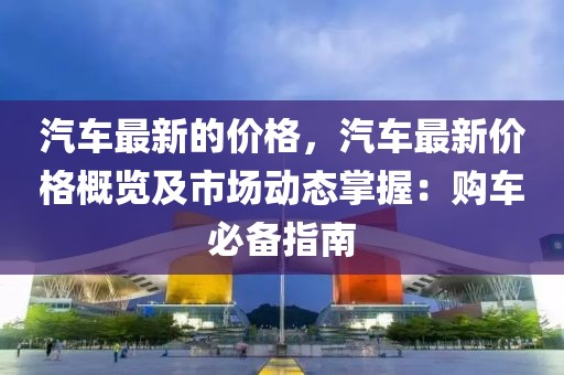 汽車最新的價(jià)格，汽車最新價(jià)格概覽及市場動(dòng)態(tài)掌握：購車必備指南