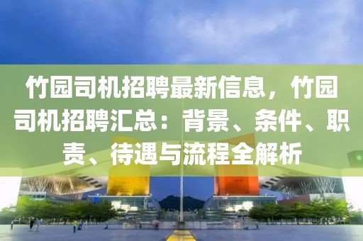 竹園司機招聘最新信息，竹園司機招聘匯總：背景、條件、職責、待遇與流程全解析