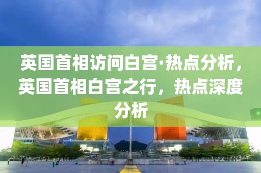 英國首相訪問白宮·熱點(diǎn)分析，英國首相白宮之行，熱點(diǎn)深度分析