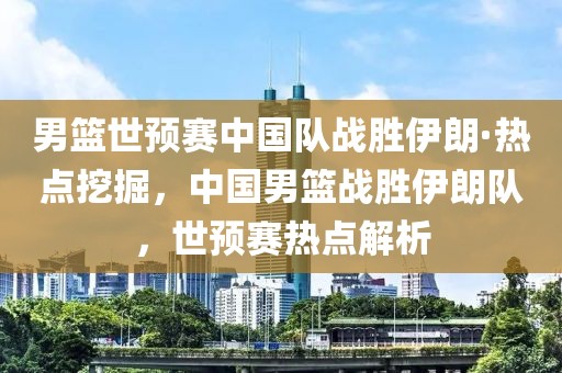 男籃世預賽中國隊戰(zhàn)勝伊朗·熱點挖掘，中國男籃戰(zhàn)勝伊朗隊，世預賽熱點解析