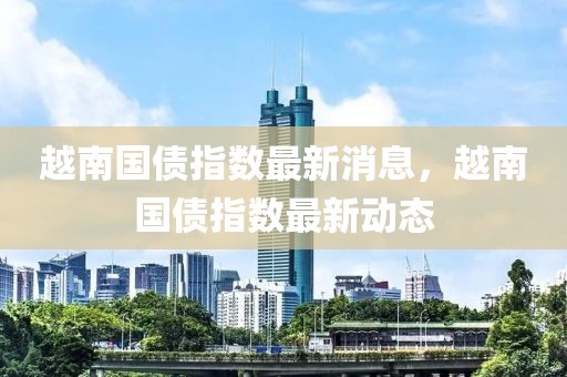 越南國(guó)債指數(shù)最新消息，越南國(guó)債指數(shù)最新動(dòng)態(tài)