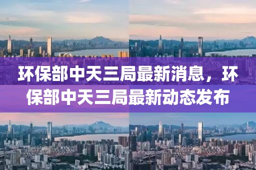 環(huán)保部中天三局最新消息，環(huán)保部中天三局最新動(dòng)態(tài)發(fā)布