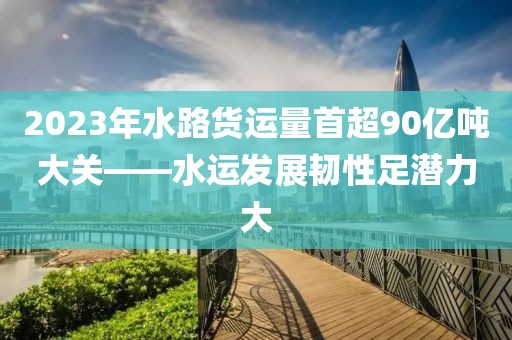 2023年水路貨運(yùn)量首超90億噸大關(guān)——水運(yùn)發(fā)展韌性足潛力大
