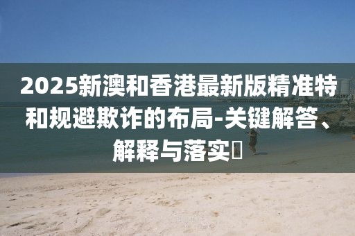 2025新澳和香港最新版精準(zhǔn)特和規(guī)避欺詐的布局-關(guān)鍵解答、解釋與落實?