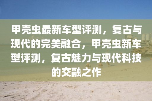 甲殼蟲最新車型評測，復古與現(xiàn)代的完美融合，甲殼蟲新車型評測，復古魅力與現(xiàn)代科技的交融之作