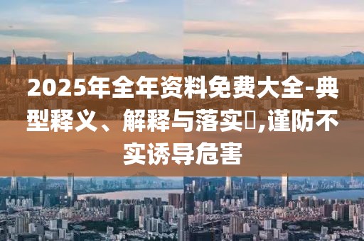 2025年全年資料免費(fèi)大全-典型釋義、解釋與落實(shí)?,謹(jǐn)防不實(shí)誘導(dǎo)危害