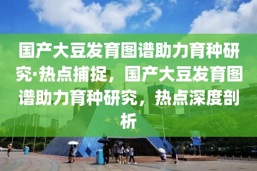 國產(chǎn)大豆發(fā)育圖譜助力育種研究·熱點捕捉，國產(chǎn)大豆發(fā)育圖譜助力育種研究，熱點深度剖析
