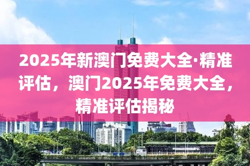 2025年新澳門免費(fèi)大全·精準(zhǔn)評(píng)估，澳門2025年免費(fèi)大全，精準(zhǔn)評(píng)估揭秘