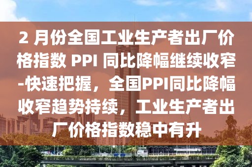 2 月份全國(guó)工業(yè)生產(chǎn)者出廠價(jià)格指數(shù) PPI 同比降幅繼續(xù)收窄-快速把握，全國(guó)PPI同比降幅收窄趨勢(shì)持續(xù)，工業(yè)生產(chǎn)者出廠價(jià)格指數(shù)穩(wěn)中有升