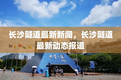 長(zhǎng)沙隧道最新新聞，長(zhǎng)沙隧道最新動(dòng)態(tài)報(bào)道