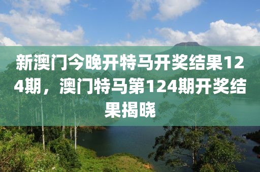 新澳門今晚開特馬開獎結(jié)果124期，澳門特馬第124期開獎結(jié)果揭曉