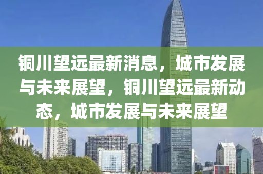 銅川望遠(yuǎn)最新消息，城市發(fā)展與未來展望，銅川望遠(yuǎn)最新動態(tài)，城市發(fā)展與未來展望