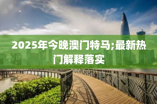 2025年今晚澳門特馬;最新熱門解釋落實