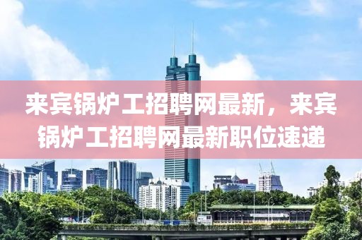 來賓鍋爐工招聘網(wǎng)最新，來賓鍋爐工招聘網(wǎng)最新職位速遞
