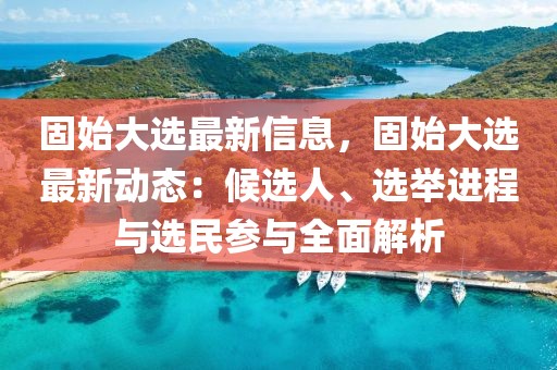 固始大選最新信息，固始大選最新動(dòng)態(tài)：候選人、選舉進(jìn)程與選民參與全面解析