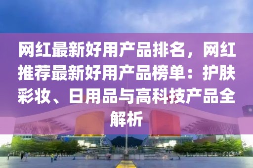 網(wǎng)紅最新好用產(chǎn)品排名，網(wǎng)紅推薦最新好用產(chǎn)品榜單：護(hù)膚彩妝、日用品與高科技產(chǎn)品全解析