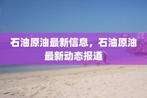 石油原油最新信息，石油原油最新動(dòng)態(tài)報(bào)道