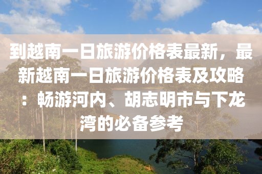 到越南一日旅游價格表最新，最新越南一日旅游價格表及攻略：暢游河內(nèi)、胡志明市與下龍灣的必備參考