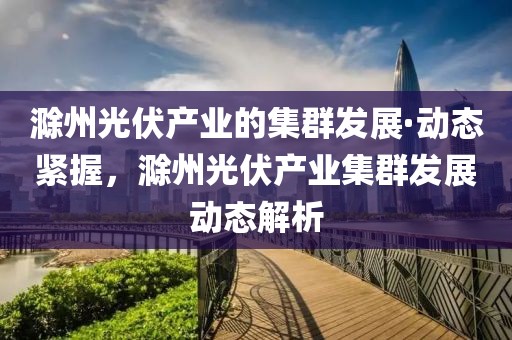滁州光伏產業(yè)的集群發(fā)展·動態(tài)緊握，滁州光伏產業(yè)集群發(fā)展動態(tài)解析