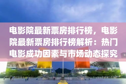 電影院最新票房排行榜，電影院最新票房排行榜解析：熱門(mén)電影成功因素與市場(chǎng)動(dòng)態(tài)探究