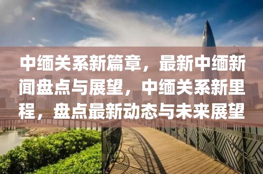 中緬關(guān)系新篇章，最新中緬新聞盤點(diǎn)與展望，中緬關(guān)系新里程，盤點(diǎn)最新動(dòng)態(tài)與未來(lái)展望