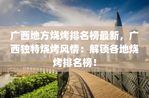 廣西地方燒烤排名榜最新，廣西獨特燒烤風情：解鎖各地燒烤排名榜！