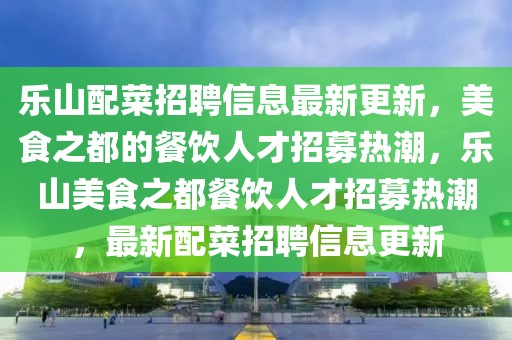 樂山配菜招聘信息最新更新，美食之都的餐飲人才招募熱潮，樂山美食之都餐飲人才招募熱潮，最新配菜招聘信息更新