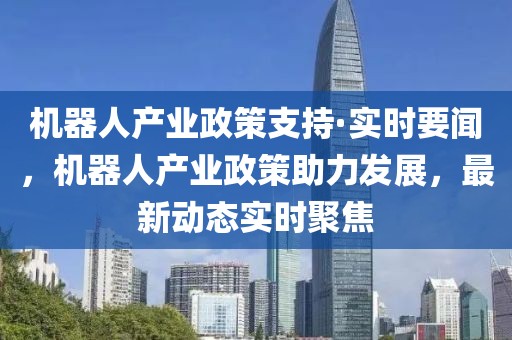 機器人產(chǎn)業(yè)政策支持·實時要聞，機器人產(chǎn)業(yè)政策助力發(fā)展，最新動態(tài)實時聚焦